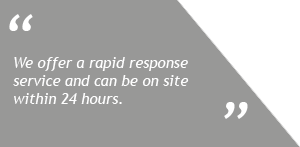 We offer a rapid response service and can be on site within 24 hours
